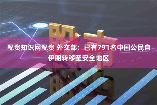 配资知识网配资 外交部：已有791名中国公民自伊朗转移至安全地区