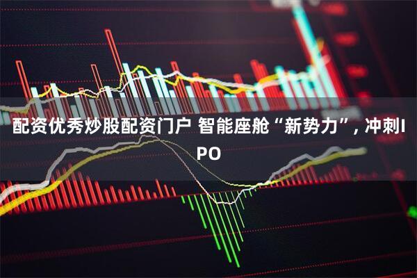 配资优秀炒股配资门户 智能座舱“新势力”, 冲刺IPO