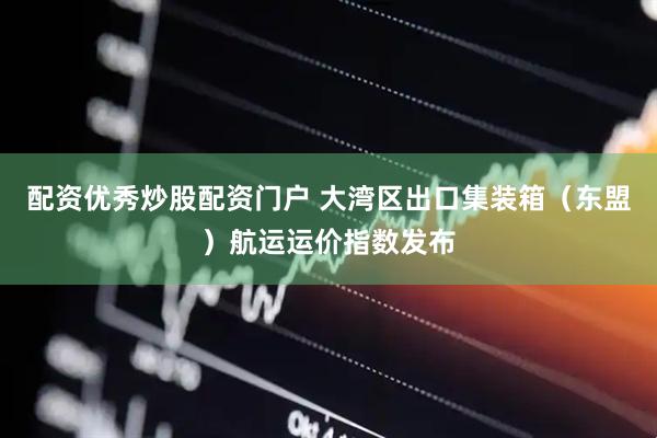 配资优秀炒股配资门户 大湾区出口集装箱（东盟）航运运价指数发布
