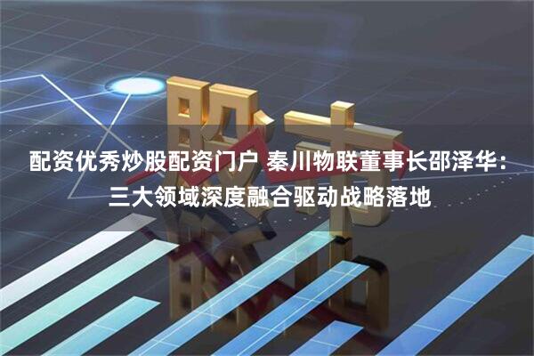 配资优秀炒股配资门户 秦川物联董事长邵泽华： 三大领域深度融合驱动战略落地