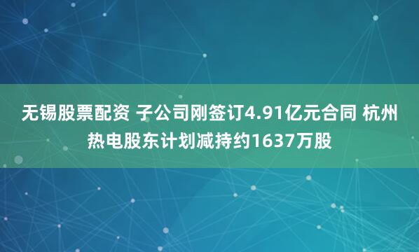 无锡股票配资 子公司刚签订4.91亿元合同 杭州热电股东计划减持约1637万股