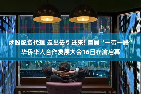 炒股配资代理 走出去引进来! 首届“一带一路”华侨华人合作发展大会16日在渝启幕