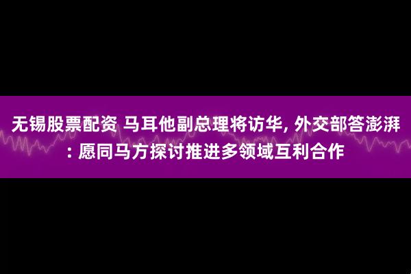 无锡股票配资 马耳他副总理将访华, 外交部答澎湃: 愿同马方探讨推进多领域互利合作