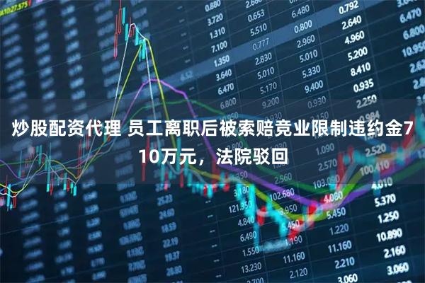 炒股配资代理 员工离职后被索赔竞业限制违约金710万元，法院驳回