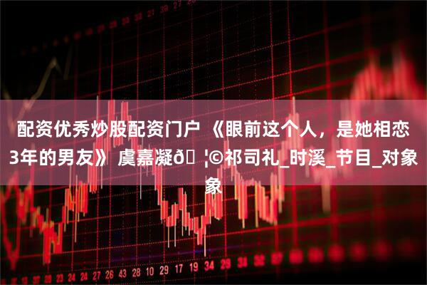 配资优秀炒股配资门户 《眼前这个人，是她相恋3年的男友》 虞嘉凝🦩祁司礼_时溪_节目_对象