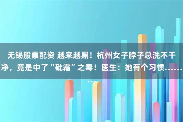 无锡股票配资 越来越黑！杭州女子脖子总洗不干净，竟是中了“砒霜”之毒！医生：她有个习惯……