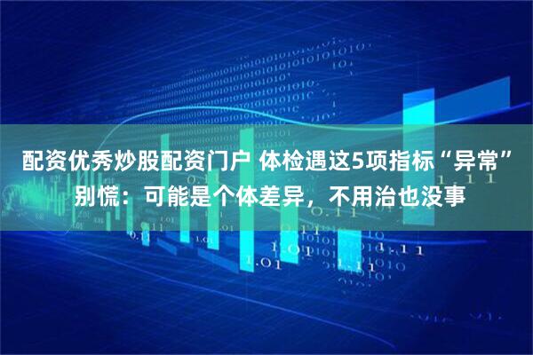 配资优秀炒股配资门户 体检遇这5项指标“异常” 别慌：可能是个体差异，不用治也没事