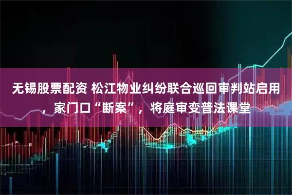 无锡股票配资 松江物业纠纷联合巡回审判站启用，家门口“断案”，将庭审变普法课堂