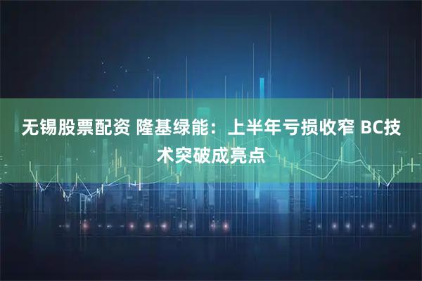 无锡股票配资 隆基绿能：上半年亏损收窄 BC技术突破成亮点