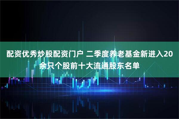 配资优秀炒股配资门户 二季度养老基金新进入20余只个股前十大流通股东名单