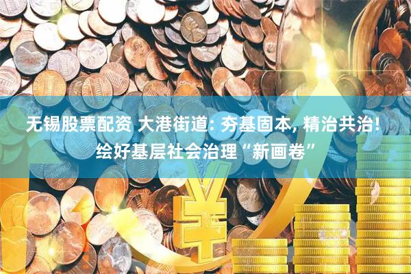 无锡股票配资 大港街道: 夯基固本, 精治共治! 绘好基层社会治理“新画卷”