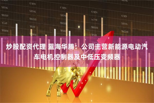 炒股配资代理 蓝海华腾：公司主营新能源电动汽车电机控制器及中低压变频器