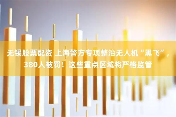 无锡股票配资 上海警方专项整治无人机“黑飞”，380人被罚！这些重点区域将严格监管
