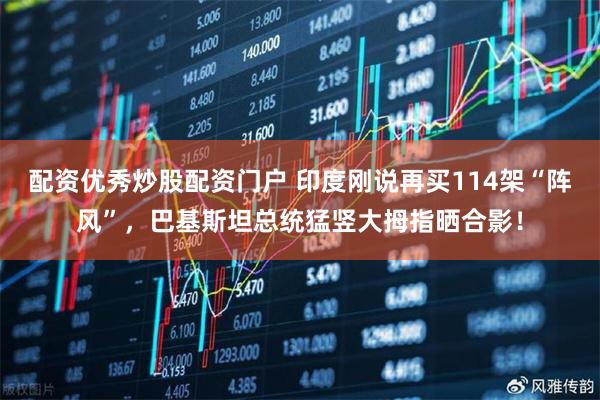 配资优秀炒股配资门户 印度刚说再买114架“阵风”，巴基斯坦总统猛竖大拇指晒合影！