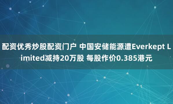 配资优秀炒股配资门户 中国安储能源遭Everkept Limited减持20万股 每股作价0.385港元