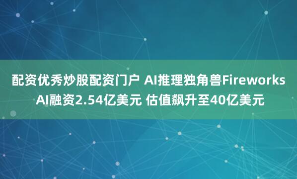 配资优秀炒股配资门户 AI推理独角兽Fireworks AI融资2.54亿美元 估值飙升至40亿美元