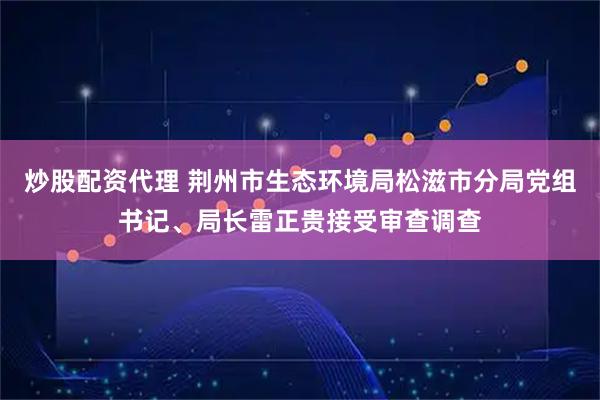 炒股配资代理 荆州市生态环境局松滋市分局党组书记、局长雷正贵接受审查调查