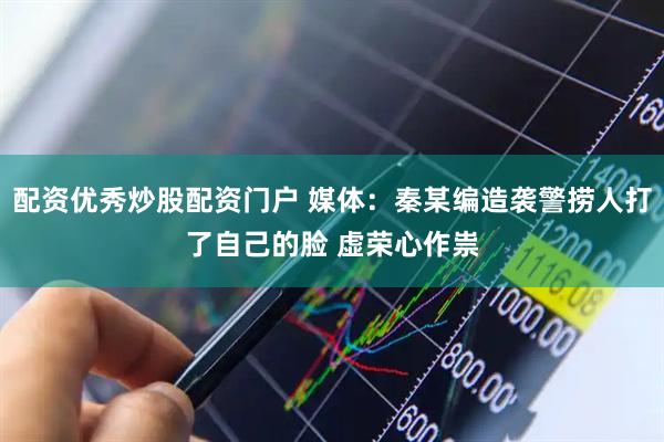 配资优秀炒股配资门户 媒体：秦某编造袭警捞人打了自己的脸 虚荣心作祟