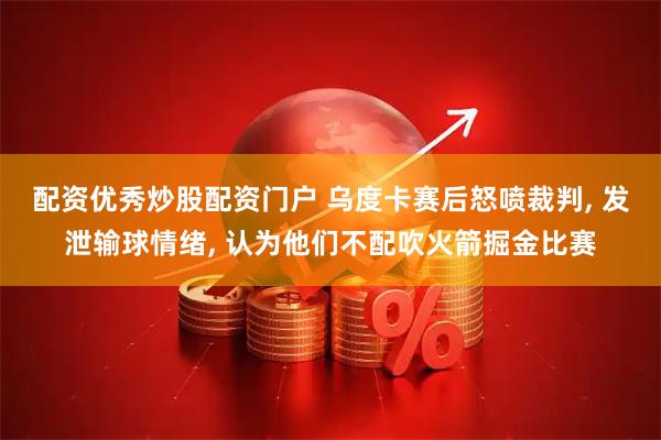 配资优秀炒股配资门户 乌度卡赛后怒喷裁判, 发泄输球情绪, 认为他们不配吹火箭掘金比赛