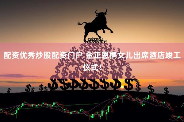 配资优秀炒股配资门户 金正恩携女儿出席酒店竣工仪式！