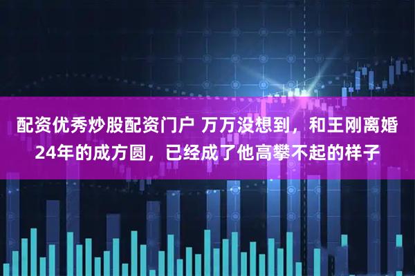 配资优秀炒股配资门户 万万没想到，和王刚离婚24年的成方圆，已经成了他高攀不起的样子