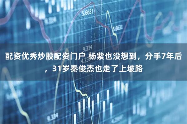 配资优秀炒股配资门户 杨紫也没想到，分手7年后，31岁秦俊杰也走了上坡路