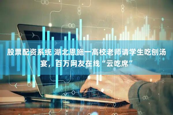 股票配资系统 湖北恩施一高校老师请学生吃刨汤宴，百万网友在线“云吃席”