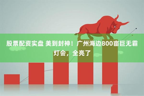 股票配资实盘 美到封神！广州海边800亩巨无霸灯会，全亮了