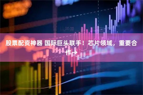 股票配资神器 国际巨头联手！芯片领域，重要合作→