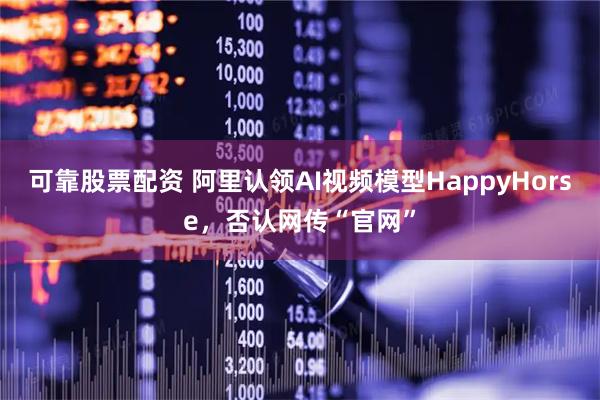 可靠股票配资 阿里认领AI视频模型HappyHorse，否认网传“官网”