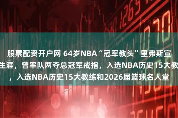 股票配资开户网 64岁NBA“冠军教头”里弗斯宣布退休，结束27年执教生涯，曾率队两夺总冠军戒指，入选NBA历史15大教练和2026届篮球名人堂