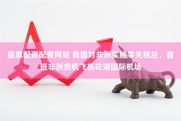 股票配资配资网站 我国对非洲实施零关税后，首班非洲货机飞抵花湖国际机场