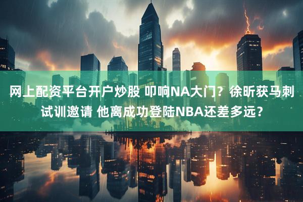 网上配资平台开户炒股 叩响NA大门？徐昕获马刺试训邀请 他离成功登陆NBA还差多远？