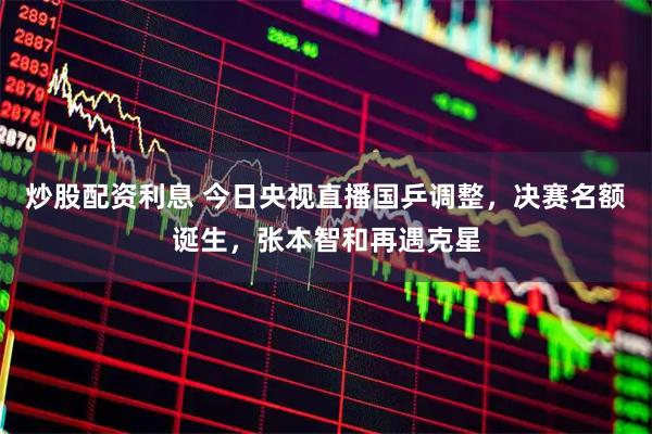 炒股配资利息 今日央视直播国乒调整，决赛名额诞生，张本智和再遇克星