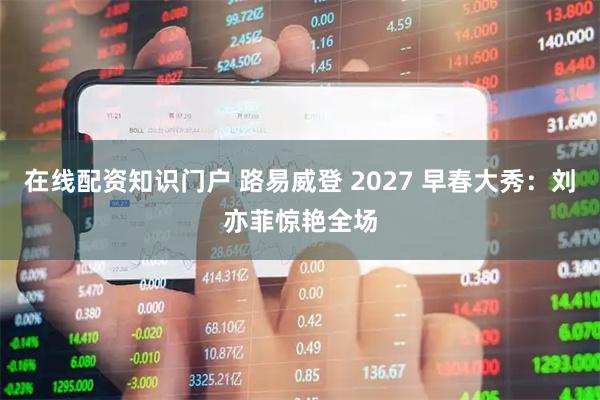 在线配资知识门户 路易威登 2027 早春大秀：刘亦菲惊艳全场