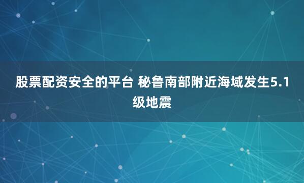 股票配资安全的平台 秘鲁南部附近海域发生5.1级地震