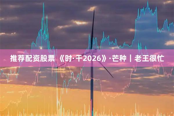 推荐配资股票 《时·干2026》·芒种｜老王很忙