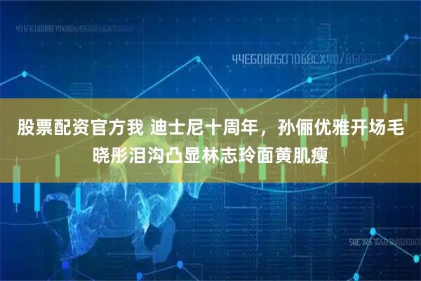 股票配资官方我 迪士尼十周年，孙俪优雅开场毛晓彤泪沟凸显林志玲面黄肌瘦